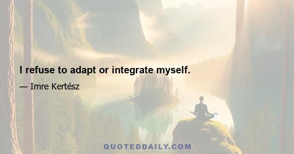 I refuse to adapt or integrate myself.