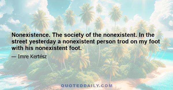 Nonexistence. The society of the nonexistent. In the street yesterday a nonexistent person trod on my foot with his nonexistent foot.