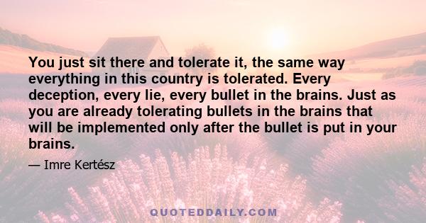 You just sit there and tolerate it, the same way everything in this country is tolerated. Every deception, every lie, every bullet in the brains. Just as you are already tolerating bullets in the brains that will be