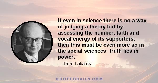 If even in science there is no a way of judging a theory but by assessing the number, faith and vocal energy of its supporters, then this must be even more so in the social sciences: truth lies in power.