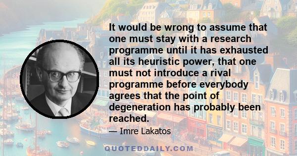 It would be wrong to assume that one must stay with a research programme until it has exhausted all its heuristic power, that one must not introduce a rival programme before everybody agrees that the point of