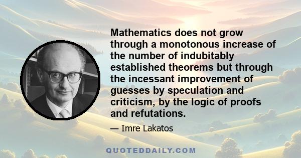 Mathematics does not grow through a monotonous increase of the number of indubitably established theorems but through the incessant improvement of guesses by speculation and criticism, by the logic of proofs and