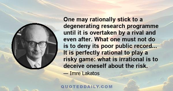 One may rationally stick to a degenerating research programme until it is overtaken by a rival and even after. What one must not do is to deny its poor public record... It is perfectly rational to play a risky game: