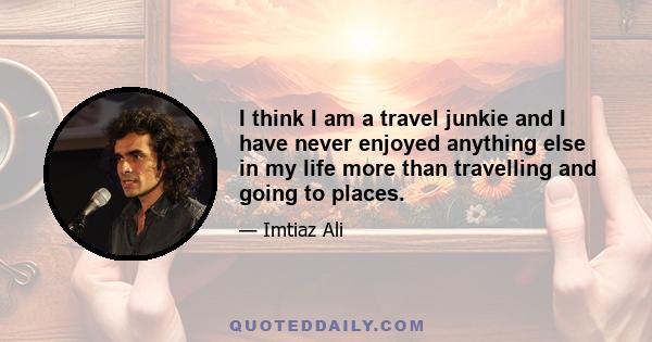 I think I am a travel junkie and I have never enjoyed anything else in my life more than travelling and going to places.