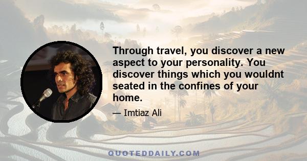 Through travel, you discover a new aspect to your personality. You discover things which you wouldnt seated in the confines of your home.