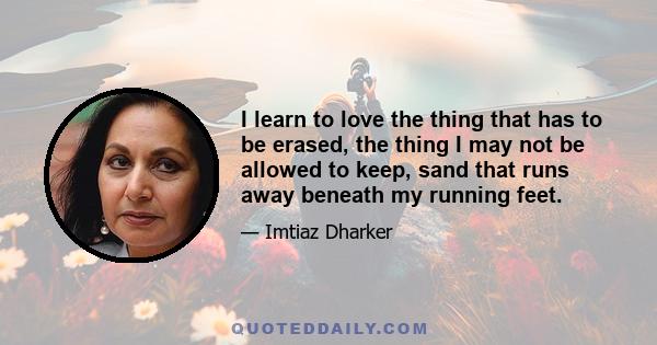 I learn to love the thing that has to be erased, the thing I may not be allowed to keep, sand that runs away beneath my running feet.