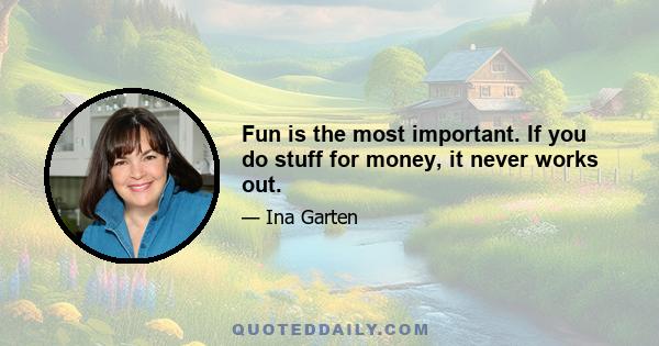 Fun is the most important. If you do stuff for money, it never works out.