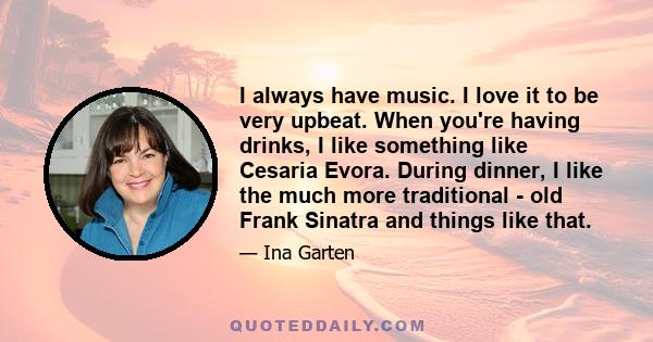 I always have music. I love it to be very upbeat. When you're having drinks, I like something like Cesaria Evora. During dinner, I like the much more traditional - old Frank Sinatra and things like that.