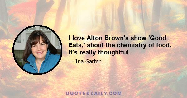 I love Alton Brown's show 'Good Eats,' about the chemistry of food. It's really thoughtful.