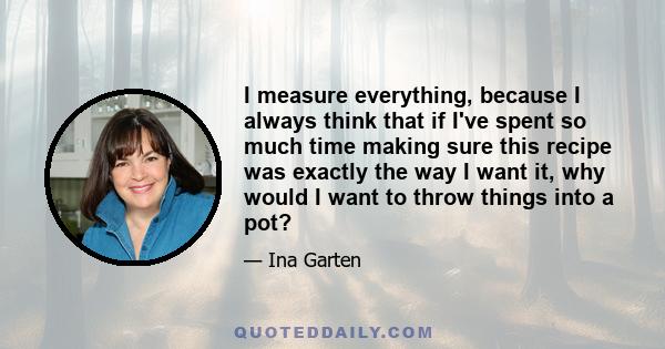 I measure everything, because I always think that if I've spent so much time making sure this recipe was exactly the way I want it, why would I want to throw things into a pot?