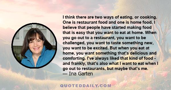 I think there are two ways of eating, or cooking. One is restaurant food and one is home food. I believe that people have started making food that is easy that you want to eat at home. When you go out to a restaurant,