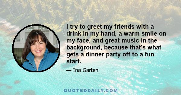 I try to greet my friends with a drink in my hand, a warm smile on my face, and great music in the background, because that's what gets a dinner party off to a fun start.