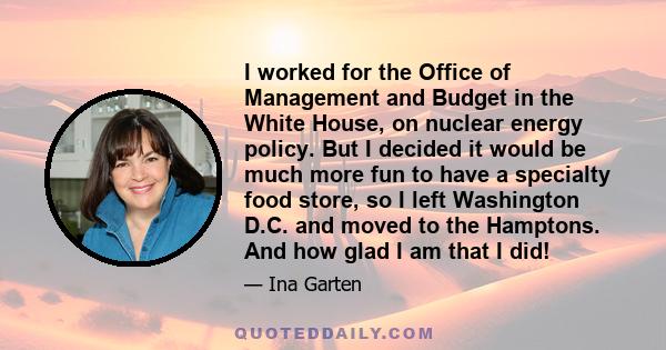 I worked for the Office of Management and Budget in the White House, on nuclear energy policy. But I decided it would be much more fun to have a specialty food store, so I left Washington D.C. and moved to the Hamptons. 