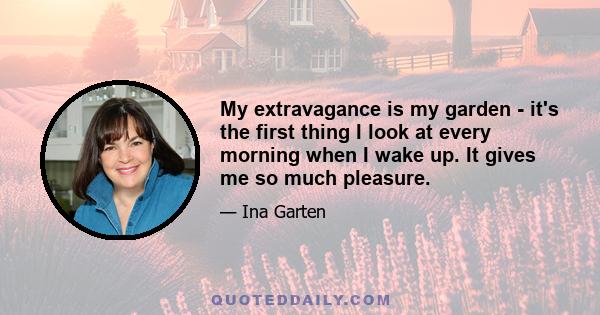 My extravagance is my garden - it's the first thing I look at every morning when I wake up. It gives me so much pleasure.