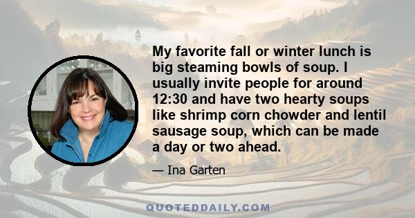 My favorite fall or winter lunch is big steaming bowls of soup. I usually invite people for around 12:30 and have two hearty soups like shrimp corn chowder and lentil sausage soup, which can be made a day or two ahead.