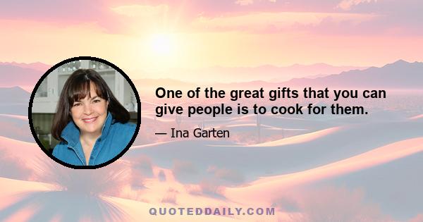 One of the great gifts that you can give people is to cook for them.