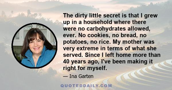 The dirty little secret is that I grew up in a household where there were no carbohydrates allowed, ever. No cookies, no bread, no potatoes, no rice. My mother was very extreme in terms of what she served. Since I left