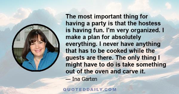 The most important thing for having a party is that the hostess is having fun. I'm very organized. I make a plan for absolutely everything. I never have anything that has to be cooked while the guests are there. The