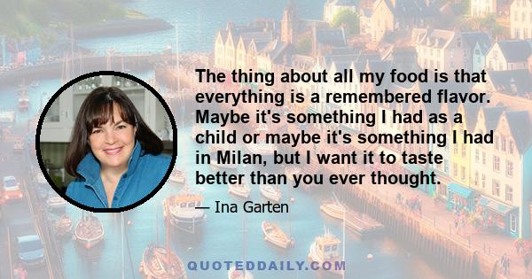 The thing about all my food is that everything is a remembered flavor. Maybe it's something I had as a child or maybe it's something I had in Milan, but I want it to taste better than you ever thought.