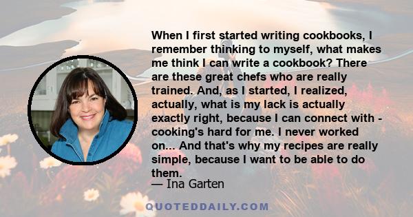 When I first started writing cookbooks, I remember thinking to myself, what makes me think I can write a cookbook? There are these great chefs who are really trained. And, as I started, I realized, actually, what is my