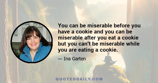 You can be miserable before you have a cookie and you can be miserable after you eat a cookie but you can't be miserable while you are eating a cookie.