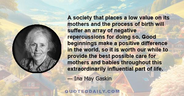 A society that places a low value on its mothers and the process of birth will suffer an array of negative repercussions for doing so. Good beginnings make a positive difference in the world, so it is worth our while to 