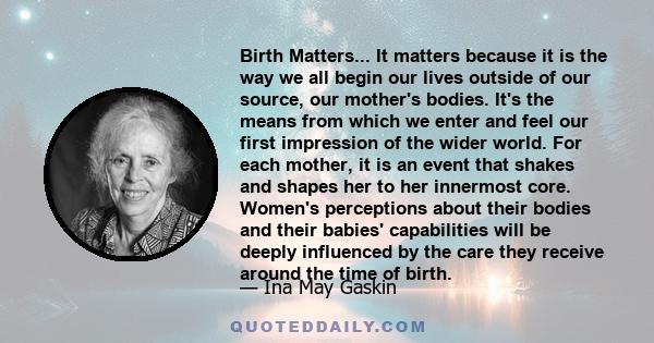 Birth Matters... It matters because it is the way we all begin our lives outside of our source, our mother's bodies. It's the means from which we enter and feel our first impression of the wider world. For each mother,