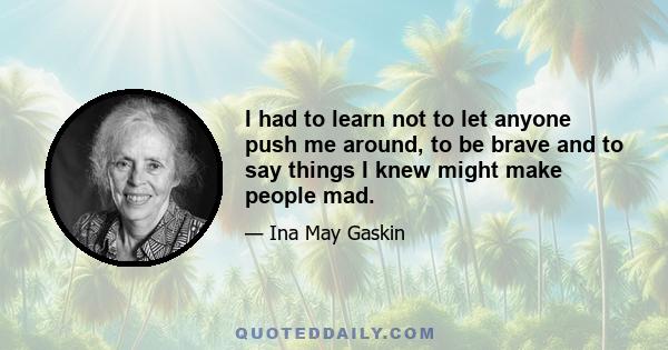 I had to learn not to let anyone push me around, to be brave and to say things I knew might make people mad.