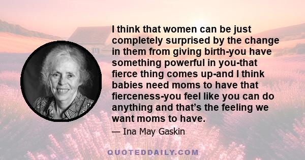 I think that women can be just completely surprised by the change in them from giving birth-you have something powerful in you-that fierce thing comes up-and I think babies need moms to have that fierceness-you feel