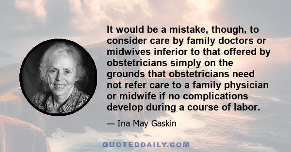 It would be a mistake, though, to consider care by family doctors or midwives inferior to that offered by obstetricians simply on the grounds that obstetricians need not refer care to a family physician or midwife if no 