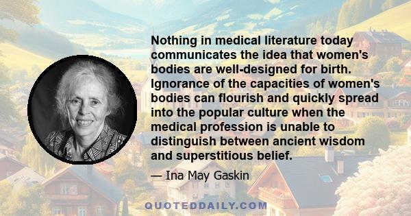 Nothing in medical literature today communicates the idea that women's bodies are well-designed for birth. Ignorance of the capacities of women's bodies can flourish and quickly spread into the popular culture when the