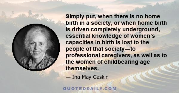 Simply put, when there is no home birth in a society, or when home birth is driven completely underground, essential knowledge of women’s capacities in birth is lost to the people of that society—to professional