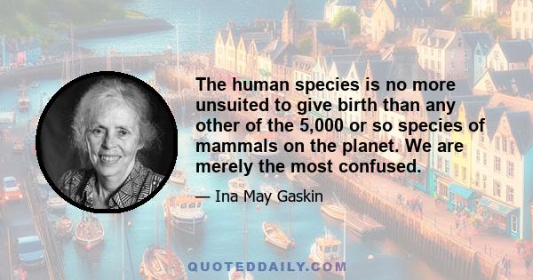 The human species is no more unsuited to give birth than any other of the 5,000 or so species of mammals on the planet. We are merely the most confused.