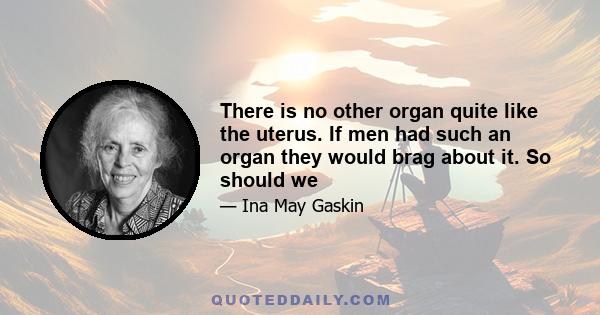 There is no other organ quite like the uterus. If men had such an organ they would brag about it. So should we