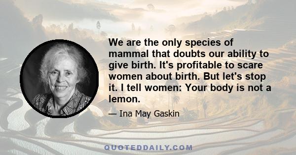 We are the only species of mammal that doubts our ability to give birth. It's profitable to scare women about birth. But let's stop it. I tell women: Your body is not a lemon.