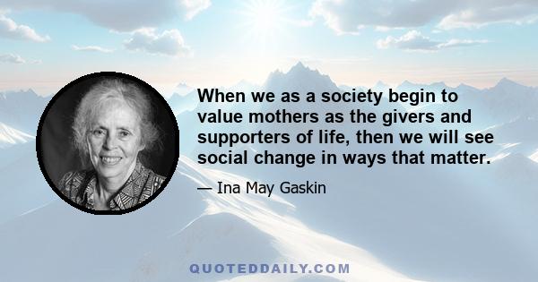 When we as a society begin to value mothers as the givers and supporters of life, then we will see social change in ways that matter.