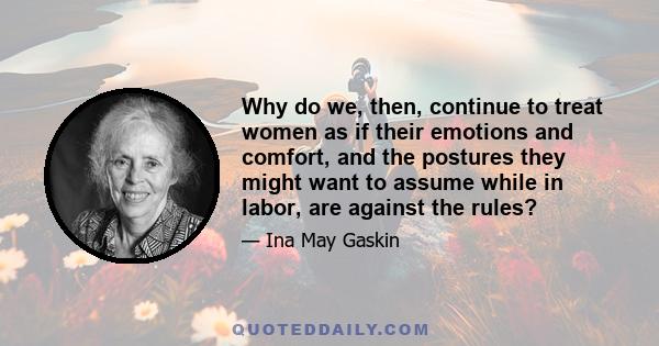 Why do we, then, continue to treat women as if their emotions and comfort, and the postures they might want to assume while in labor, are against the rules?