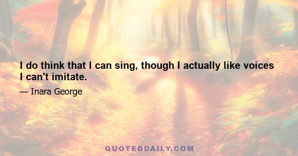 I do think that I can sing, though I actually like voices I can't imitate.