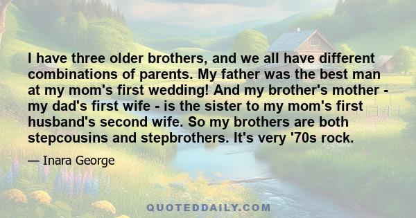 I have three older brothers, and we all have different combinations of parents. My father was the best man at my mom's first wedding! And my brother's mother - my dad's first wife - is the sister to my mom's first