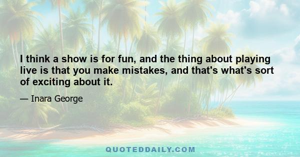 I think a show is for fun, and the thing about playing live is that you make mistakes, and that's what's sort of exciting about it.