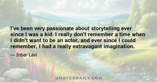 I've been very passionate about storytelling ever since I was a kid. I really don't remember a time when I didn't want to be an actor, and ever since I could remember, I had a really extravagant imagination.