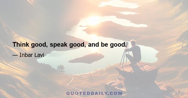 Think good, speak good, and be good.