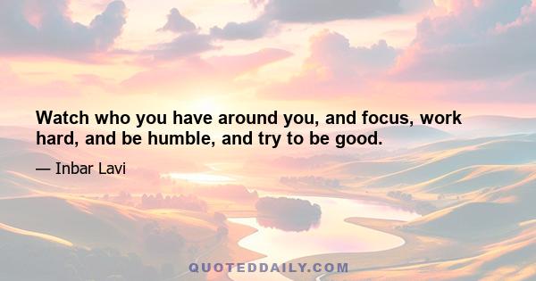 Watch who you have around you, and focus, work hard, and be humble, and try to be good.