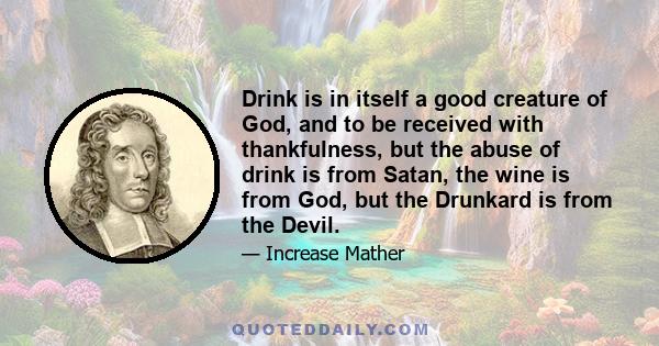 Drink is in itself a good creature of God, and to be received with thankfulness, but the abuse of drink is from Satan, the wine is from God, but the Drunkard is from the Devil.