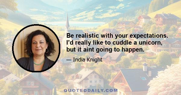 Be realistic with your expectations. I'd really like to cuddle a unicorn, but it aint going to happen.