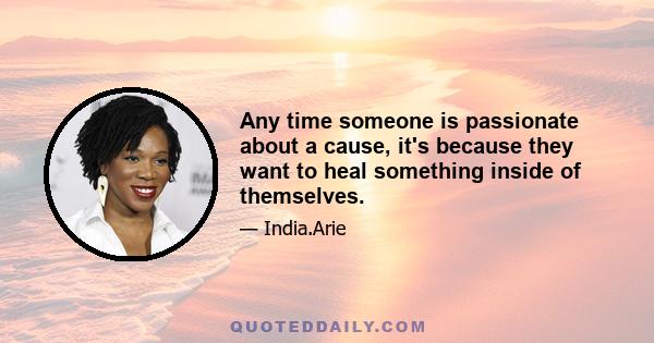 Any time someone is passionate about a cause, it's because they want to heal something inside of themselves.