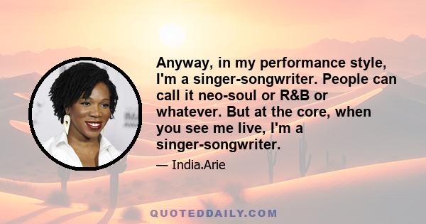 Anyway, in my performance style, I'm a singer-songwriter. People can call it neo-soul or R&B or whatever. But at the core, when you see me live, I'm a singer-songwriter.