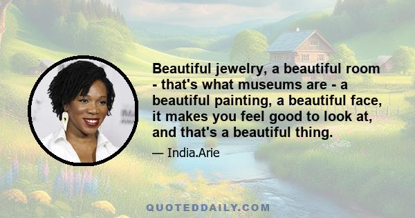 Beautiful jewelry, a beautiful room - that's what museums are - a beautiful painting, a beautiful face, it makes you feel good to look at, and that's a beautiful thing.