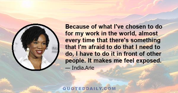 Because of what I've chosen to do for my work in the world, almost every time that there's something that I'm afraid to do that I need to do, I have to do it in front of other people. It makes me feel exposed.