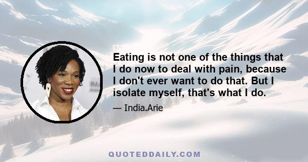 Eating is not one of the things that I do now to deal with pain, because I don't ever want to do that. But I isolate myself, that's what I do.